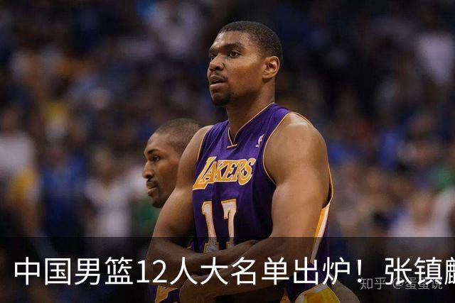 中国男篮12人大名单出炉！张镇麟落选，他输给了崔永熙